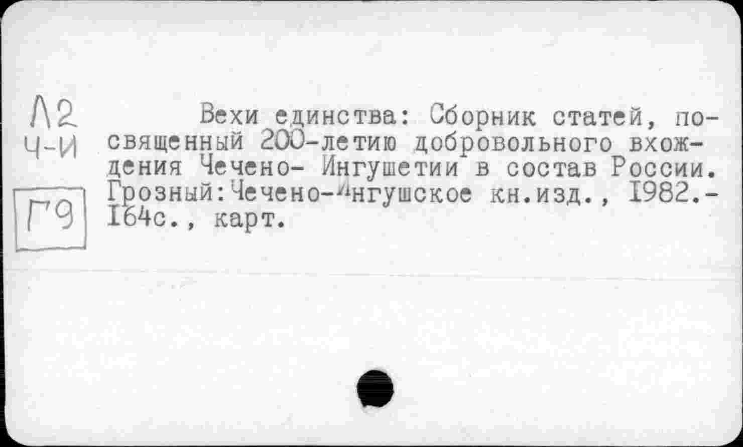 ﻿ла ч-и
Г9
Вехи единства: Сборник статей, посвященный 200-летию добровольного вхождения Чечено- Ингушетии в состав России. Грозный:Чечено-Ингушское кн.изд., 1982.-164с., карт.